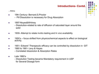 Introductions- Contd.
….History.
 19th Century- Bernard.S.Proctor
- Pill Dissolution is necessary for Drug Absorption
 1897-Noyes&Whitney
- Dissolution-related to rate of diffusion of saturated layer around the
solid
 1930- Attempt to relate invitro testing and In vivo availability
 1950’s – focus shifted from physicochemical aspects to effect on biological
activity.
 1951- Edward’ Therapeutic efficacy can be controlled by dissolution in GIT
 1960 to 1961- Levy & Hayes
- Correlated dissolution & Absorption Rates
 Late 1960’s
- Dissolution Testing became Mandatory requirement in USP
for Several Dosage form
 