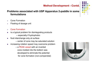 Method Development - Contd.
Problems associated with USP Apparatus 2-paddle in some
formulations
 Cone Formation
 Floating of dosage unit
 Cone Formation
 is a typical problem for disintegrating products
– especially if hydrophobic
 fluid interchange only at surface
– center of cone may be saturated solution
 increasing rotation speed may overcome problem
– a PEAK vessel with an inverted
cone molded into the bottom was
developed to eliminate the potential
for cone formation (non-compendial)
 