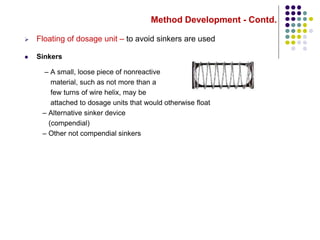 Method Development - Contd.
 Floating of dosage unit – to avoid sinkers are used
 Sinkers
– A small, loose piece of nonreactive
material, such as not more than a
few turns of wire helix, may be
attached to dosage units that would otherwise float
– Alternative sinker device
(compendial)
– Other not compendial sinkers
 