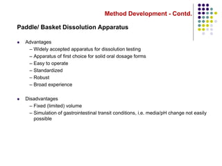 Method Development - Contd.
Paddle/ Basket Dissolution Apparatus
 Advantages
– Widely accepted apparatus for dissolution testing
– Apparatus of first choice for solid oral dosage forms
– Easy to operate
– Standardized
– Robust
– Broad experience
 Disadvantages
– Fixed (limited) volume
– Simulation of gastrointestinal transit conditions, i.e. media/pH change not easily
possible
 