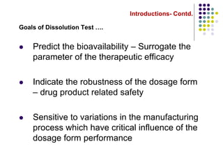 Introductions- Contd.
Goals of Dissolution Test ….
 Predict the bioavailability – Surrogate the
parameter of the therapeutic efficacy
 Indicate the robustness of the dosage form
– drug product related safety
 Sensitive to variations in the manufacturing
process which have critical influence of the
dosage form performance
 