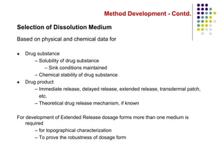 Method Development - Contd.
Selection of Dissolution Medium
Based on physical and chemical data for
 Drug substance
– Solubility of drug substance
– Sink conditions maintained
– Chemical stability of drug substance
 Drug product
– Immediate release, delayed release, extended release, transdermal patch,
etc.
– Theoretical drug release mechanism, if known
For development of Extended Release dosage forms more than one medium is
required
– for topographical characterization
– To prove the robustness of dosage form
 