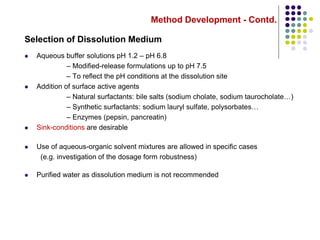 Method Development - Contd.
Selection of Dissolution Medium
 Aqueous buffer solutions pH 1.2 – pH 6.8
– Modified-release formulations up to pH 7.5
– To reflect the pH conditions at the dissolution site
 Addition of surface active agents
– Natural surfactants: bile salts (sodium cholate, sodium taurocholate…)
– Synthetic surfactants: sodium lauryl sulfate, polysorbates…
– Enzymes (pepsin, pancreatin)
 Sink-conditions are desirable
 Use of aqueous-organic solvent mixtures are allowed in specific cases
(e.g. investigation of the dosage form robustness)
 Purified water as dissolution medium is not recommended
 