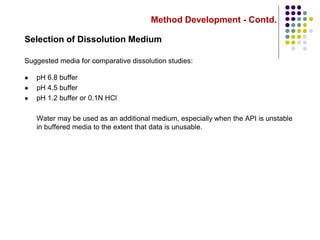 Method Development - Contd.
Selection of Dissolution Medium
Suggested media for comparative dissolution studies:
 pH 6.8 buffer
 pH 4.5 buffer
 pH 1.2 buffer or 0.1N HCl
Water may be used as an additional medium, especially when the API is unstable
in buffered media to the extent that data is unusable.
 