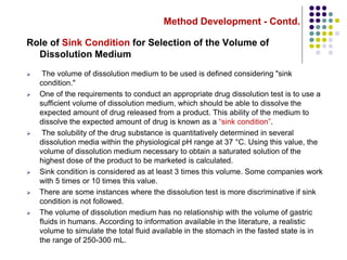 Method Development - Contd.
Role of Sink Condition for Selection of the Volume of
Dissolution Medium
 The volume of dissolution medium to be used is defined considering "sink
condition."
 One of the requirements to conduct an appropriate drug dissolution test is to use a
sufficient volume of dissolution medium, which should be able to dissolve the
expected amount of drug released from a product. This ability of the medium to
dissolve the expected amount of drug is known as a “sink condition”.
 The solubility of the drug substance is quantitatively determined in several
dissolution media within the physiological pH range at 37 °C. Using this value, the
volume of dissolution medium necessary to obtain a saturated solution of the
highest dose of the product to be marketed is calculated.
 Sink condition is considered as at least 3 times this volume. Some companies work
with 5 times or 10 times this value.
 There are some instances where the dissolution test is more discriminative if sink
condition is not followed.
 The volume of dissolution medium has no relationship with the volume of gastric
fluids in humans. According to information available in the literature, a realistic
volume to simulate the total fluid available in the stomach in the fasted state is in
the range of 250-300 mL.
 
