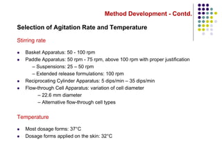 Method Development - Contd.
Selection of Agitation Rate and Temperature
Stirring rate
 Basket Apparatus: 50 - 100 rpm
 Paddle Apparatus: 50 rpm - 75 rpm, above 100 rpm with proper justification
– Suspensions: 25 – 50 rpm
– Extended release formulations: 100 rpm
 Reciprocating Cylinder Apparatus: 5 dips/min – 35 dips/min
 Flow-through Cell Apparatus: variation of cell diameter
– 22.6 mm diameter
– Alternative flow-through cell types
Temperature
 Most dosage forms: 37°C
 Dosage forms applied on the skin: 32°C
 