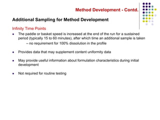 Method Development - Contd.
Additional Sampling for Method Development
Infinity Time Points
 The paddle or basket speed is increased at the end of the run for a sustained
period (typically 15 to 60 minutes), after which time an additional sample is taken
– no requirement for 100% dissolution in the profile
 Provides data that may supplement content uniformity data
 May provide useful information about formulation characteristics during initial
development
 Not required for routine testing
 