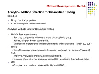 Method Development - Contd.
Analytical Method Selection for Dissolution Testing
Based on
 Drug chemical properties
 Compatibility with Dissolution Media
Analytical Methods used for Dissolution Testing
 UV-Vis Spectrophotometry
- For drug compounds with one or more chromophoric group
- Faster, Simpler, Fewer solvent use.
- Chances of intereference in dissolution media with surfactants (Tween 80, SLS)
 HPLC
- Less Chances of intereference in dissolution media with surfactants(Tween 80,
SLS)
- Improve Analytical sensitivity, can be automated.
- in cases where direct or separation-based UV detection is deemed unsuitable
 GC
- Complex compounds not detected by UV and HPLC.
 