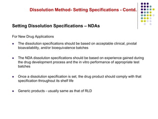 Dissolution Method- Setting Specifications - Contd.
Setting Dissolution Specifications – NDAs
For New Drug Applications
 The dissolution specifications should be based on acceptable clinical, pivotal
bioavailability, and/or bioequivalence batches
 The NDA dissolution specifications should be based on experience gained during
the drug development process and the in vitro performance of appropriate test
batches
 Once a dissolution specification is set, the drug product should comply with that
specification throughout its shelf life
 Generic products - usually same as that of RLD
 