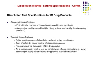 Dissolution Method- Setting Specifications - Contd.
Dissolution Test Specifications for IR Drug Products
 Single-point specifications
– Entire kinetic process of dissolution reduced to one coordinate
– As a routine quality control test (for highly soluble and rapidly dissolving drug
 Two-point specifications
– Entire kinetic process of dissolution reduced to two coordinates
– Gain of safety by closer control of dissolution process
– For characterizing the quality of the drug product
– As a routine quality control test for certain types of drug products (e.g.; slowly
products)
dissolving or poorly water soluble drug product like carbamazepine)
 