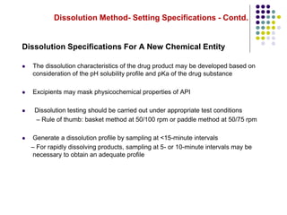 Dissolution Method- Setting Specifications - Contd.
Dissolution Specifications For A New Chemical Entity
 The dissolution characteristics of the drug product may be developed based on
consideration of the pH solubility profile and pKa of the drug substance
 Excipients may mask physicochemical properties of API
 Dissolution testing should be carried out under appropriate test conditions
– Rule of thumb: basket method at 50/100 rpm or paddle method at 50/75 rpm
 Generate a dissolution profile by sampling at <15-minute intervals
– For rapidly dissolving products, sampling at 5- or 10-minute intervals may be
necessary to obtain an adequate profile
 