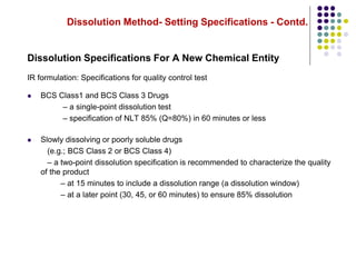 Dissolution Method- Setting Specifications - Contd.
Dissolution Specifications For A New Chemical Entity
IR formulation: Specifications for quality control test
 BCS Class1 and BCS Class 3 Drugs
– a single-point dissolution test
– specification of NLT 85% (Q=80%) in 60 minutes or less
 Slowly dissolving or poorly soluble drugs
(e.g.; BCS Class 2 or BCS Class 4)
– a two-point dissolution specification is recommended to characterize the quality
of the product
– at 15 minutes to include a dissolution range (a dissolution window)
– at a later point (30, 45, or 60 minutes) to ensure 85% dissolution
 