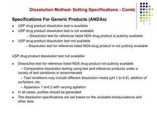 Dissolution Method- Setting Specifications - Contd.
Specifications For Generic Products (ANDAs)
 USP drug product dissolution test is available
 USP drug product dissolution test is not available
– Dissolution test for reference listed NDA drug product is publicly available
 USP drug product dissolution test not available
– Dissolution test for reference listed NDA drug product is not publicly available
USP drug product dissolution test not available
 Dissolution test for reference listed NDA drug product not publicly available
– Comparative dissolution testing using test and reference products under a
variety of test conditions is recommended
– Test conditions may include different dissolution media (pH 1 to 6.8), addition of
surfactant, etc.
– Apparatus 1 and 2 with varying agitation
 In all cases, profiles should be generated
 The dissolution specifications are set based on the available bioequivalence and
other data
 