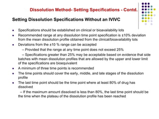Dissolution Method- Setting Specifications - Contd.
Setting Dissolution Specifications Without an IVIVC
 Specifications should be established on clinical or bioavailability lots
 Recommended range at any dissolution time point specification is ±10% deviation
from the mean dissolution profile obtained from the clinical/bioavailability lots
 Deviations from the ±10 % range can be accepted
– Provided that the range at any time point does not exceed 25%
– Specifications greater than 25% may be acceptable based on evidence that side
batches with mean dissolution profiles that are allowed by the upper and lower limit
of the specifications are bioequivalent
 A minimum of three time points is recommended
 The time points should cover the early, middle, and late stages of the dissolution
profile
 The last time point should be the time point where at least 80% of drug has
dissolved
– If the maximum amount dissolved is less than 80%, the last time point should be
the time when the plateau of the dissolution profile has been reached
 