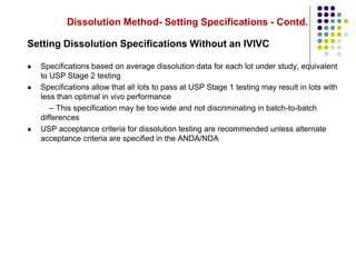 Dissolution Method- Setting Specifications - Contd.
Setting Dissolution Specifications Without an IVIVC
 Specifications based on average dissolution data for each lot under study, equivalent
to USP Stage 2 testing
 Specifications allow that all lots to pass at USP Stage 1 testing may result in lots with
less than optimal in vivo performance
– This specification may be too wide and not discriminating in batch-to-batch
differences
 USP acceptance criteria for dissolution testing are recommended unless alternate
acceptance criteria are specified in the ANDA/NDA
 