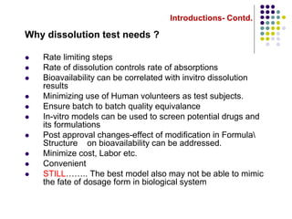 Introductions- Contd.
Why dissolution test needs ?
 Rate limiting steps
 Rate of dissolution controls rate of absorptions
 Bioavailability can be correlated with invitro dissolution
results
 Minimizing use of Human volunteers as test subjects.
 Ensure batch to batch quality equivalance
 In-vitro models can be used to screen potential drugs and
its formulations
 Post approval changes-effect of modification in Formula
Structure on bioavailability can be addressed.
 Minimize cost, Labor etc.
 Convenient
 STILL…….. The best model also may not be able to mimic
the fate of dosage form in biological system
 