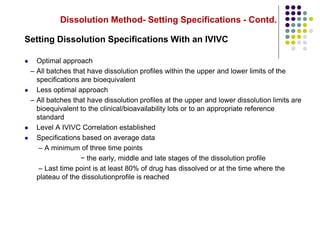 Dissolution Method- Setting Specifications - Contd.
Setting Dissolution Specifications With an IVIVC
 Optimal approach
– All batches that have dissolution profiles within the upper and lower limits of the
specifications are bioequivalent
 Less optimal approach
– All batches that have dissolution profiles at the upper and lower dissolution limits are
bioequivalent to the clinical/bioavailability lots or to an appropriate reference
standard
 Level A IVIVC Correlation established
 Specifications based on average data
– A minimum of three time points
− the early, middle and late stages of the dissolution profile
– Last time point is at least 80% of drug has dissolved or at the time where the
plateau of the dissolutionprofile is reached
 
