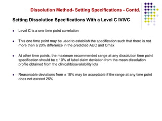 Dissolution Method- Setting Specifications - Contd.
Setting Dissolution Specifications With a Level C IVIVC
 Level C is a one time point correlation
 This one time point may be used to establish the specification such that there is not
more than a 20% difference in the predicted AUC and Cmax
 At other time points, the maximum recommended range at any dissolution time point
specification should be ± 10% of label claim deviation from the mean dissolution
profile obtained from the clinical/bioavailability lots
 Reasonable deviations from ± 10% may be acceptable if the range at any time point
does not exceed 25%
 