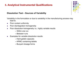 5. Analytical Instrumental Qualifications
Dissolution Test – Sources of Variability
Variability in the formulation or due to variability in the manufacturing process may
lead to:
 Poor content uniformity
 Poor disintegration homogeneity
 Poor dissolution homogeneity i.e.; highly variable results
– Within one run
– Between runs
 Examples for variable dissolution results:
– Hard gelatin capsules
– HPMC containing tablets
– Buoyant dosage forms
 