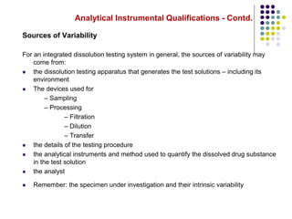 Analytical Instrumental Qualifications - Contd.
Sources of Variability
For an integrated dissolution testing system in general, the sources of variability may
come from:
 the dissolution testing apparatus that generates the test solutions – including its
environment
 The devices used for
– Sampling
– Processing
– Filtration
– Dilution
– Transfer
 the details of the testing procedure
 the analytical instruments and method used to quantify the dissolved drug substance
in the test solution
 the analyst
 Remember: the specimen under investigation and their intrinsic variability
 