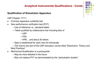 Analytical Instrumental Qualifications - Contd.
Qualification of Dissolution Apparatus
USP Chapter <711>
 Formerly apparatus suitability test
 Now performance verification test (PVT)
– Use of reference i.e.; standard tablet
– Tablet qualified by collaborative trial including labs of
– USP
– FDA
– HPB….and about 30 others
– Spec‘s established for each new lot individually
– The how-to are part of the USP education course titled “Dissolution: Theory and
Best Practices”
 Mechanical Qualification is a prerequisite
– May be more detailed in the future
– May not replace PVT as demonstrated by the “perturbation studies“
 
