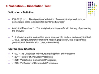 6. Validation – Dissolution Test
Validation – Definition
 ICH Q2 (R1): “... The objective of validation of an analytical procedure is to
demonstrate that it is suitable for its intended purpose”
 Analytical Procedure: “…The analytical procedure refers to the way of performing
the analysis”
 “…It should describe in detail the steps necessary to perform each analytical test
...” (e.g.; sample, reference standard, reagent preparation, use of apparatus,
generation of the calibration curve, calculations)
USP General Chapters
 <1092> The Dissolution Procedure: Development and Validation
 <1224> Transfer of Analytical Procedures
 <1225> Validation of Compendial Procedures
 <1226> Verification of Compendial Procedures
 