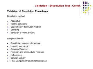 Validation – Dissolution Test - Contd.
Validation of Dissolution Procedures
Dissolution method
 Apparatus
 Testing conditions
 Deaeration of dissolution medium
 Sampling
 Selection of filters, sinkers
Analytical method
 Specificity - placebo interference
 Linearity and range
 Accuracy/Recovery
 Precision and Intermediate Precision
 Robustness
 Solution stability
 Filter Compatibility and Filter Saturation
 