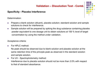 Validation – Dissolution Test - Contd.
Specificity - Placebo Interference
Determination:
 Prepare a blank solution (diluent), placebo solution; standard solution and sample
solutions to check for interference.
 Sample solution will be prepared by spiking the drug substance containing placebo
powder equivalent to one dosage unit to obtain solutions at 100 % level of target
concentration by using the method under validation.
Acceptance criteria:
 For HPLC method:
No peak should be observed due to blank solution and placebo solution at the
same retention time of the principle peak as observed in the standard solution
and sample solution.
 For UV - Spectrophotometry method:
Interference due to placebo solution should not be more than 2.0% with respect
to that of standard absorbance.
 