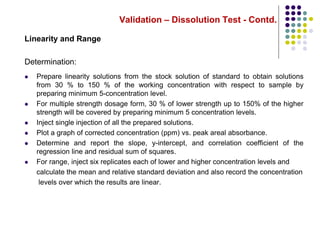 Validation – Dissolution Test - Contd.
Linearity and Range
Determination:
 Prepare linearity solutions from the stock solution of standard to obtain solutions
from 30 % to 150 % of the working concentration with respect to sample by
preparing minimum 5-concentration level.
 For multiple strength dosage form, 30 % of lower strength up to 150% of the higher
strength will be covered by preparing minimum 5 concentration levels.
 Inject single injection of all the prepared solutions.
 Plot a graph of corrected concentration (ppm) vs. peak areal absorbance.
 Determine and report the slope, y-intercept, and correlation coefficient of the
regression line and residual sum of squares.
 For range, inject six replicates each of lower and higher concentration levels and
calculate the mean and relative standard deviation and also record the concentration
levels over which the results are linear.
 