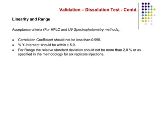 Validation – Dissolution Test - Contd.
Linearity and Range
Acceptance criteria (For HPLC and UV Spectrophotometry methods):
 Correlation Coefficient should not be less than 0.995.
 % Y-Intercept should be within ± 5.0.
 For Range the relative standard deviation should not be more than 2.0 % or as
specified in the methodology for six replicate injections.
 