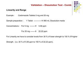 Validation – Dissolution Test - Contd.
Linearity and Range
Example : Carbimazole Tablets 5 mg and 20 mg
Sample preparation : 1 Tablet ------------ 900 mL Dissolution media
Concentrations : For 5 mg -------- 5.56 ppm
For 20 mg ------- 22.22 ppm
For Linearity we have to consider levels from 30 % of lower strength to 150 % 0f higher
Strength. (i.e. 30 % of 5.56 ppm to 150 % of 22.22 ppm).
 
