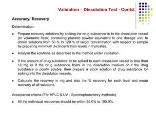Validation – Dissolution Test - Contd.
Accuracy/ Recovery
Determination:
 Prepare recovery solutions by spiking the drug substance in to the dissolution vessel
(or volumetric flask) containing placebo powder equivalent to one dosage unit, to
obtain solutions from 50 % to 120 % of target concentration with respect to sample
by preparing minimum 3-concentration levels in triplicates.
 Analyse the solutions as described in the method under validation.
 If the amount of drug substance to be spiked to each dissolution vessel is less than
10 mg or if the drug substance floats in the dissolution medium or if the drug
substance is poorly soluble, then prepare a stock solution of drug substance for
spiking into the dissolution vessels.
 Calculate the recovery in mg and also the % recovery for each level and mean
recovery of all solutions.
Acceptance criteria (For HPLC & UV - Spectrophotometry methods):
 All the individual recoveries should be within 95.0% to 105.0%.
 