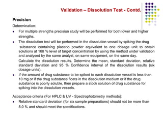 Validation – Dissolution Test - Contd.
Precision
Determination:
 For multiple strengths precision study will be performed for both lower and higher
strengths.
 The dissolution test will be performed in the dissolution vessel by spiking the drug
substance containing placebo powder equivalent to one dosage unit to obtain
solutions at 100 % level of target concentration by using the method under validation
and analysed by the same analyst, on same equipment, on the same day.
Calculate the dissolution results. Determine the mean, standard deviation, relative
standard deviation and 95 % Confidence interval of the dissolution results (six
dosage units).
 If the amount of drug substance to be spiked to each dissolution vessel is less than
10 mg or if the drug substance floats in the dissolution medium or if the drug
substance is poorly soluble, then prepare a stock solution of drug substance for
spiking into the dissolution vessels.
Acceptance criteria (For HPLC & UV - Spectrophotometry methods):
 Relative standard deviation (for six sample preparations) should not be more than
5.0 % and should meet the specifications.
 