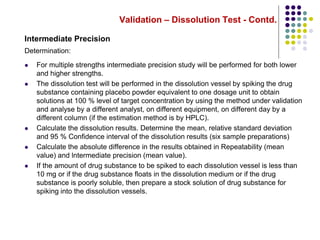 Validation – Dissolution Test - Contd.
Intermediate Precision
Determination:
 For multiple strengths intermediate precision study will be performed for both lower
and higher strengths.
 The dissolution test will be performed in the dissolution vessel by spiking the drug
substance containing placebo powder equivalent to one dosage unit to obtain
solutions at 100 % level of target concentration by using the method under validation
and analyse by a different analyst, on different equipment, on different day by a
different column (if the estimation method is by HPLC).
 Calculate the dissolution results. Determine the mean, relative standard deviation
and 95 % Confidence interval of the dissolution results (six sample preparations)
 Calculate the absolute difference in the results obtained in Repeatability (mean
value) and lntermediate precision (mean value).
 If the amount of drug substance to be spiked to each dissolution vessel is less than
10 mg or if the drug substance floats in the dissolution medium or if the drug
substance is poorly soluble, then prepare a stock solution of drug substance for
spiking into the dissolution vessels.
 