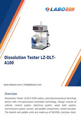 Overview
Dissolution Tester LZ-DLT-A100 widely used pharmaceutical benchtop
device with microprocessor-controlled technology. Design consist of
cabinet, control system, electrical system, water bath system,
transmission system, sensor, and paddle components, vessel and pole.
The basket and paddle units are made-up of SUS316L stainless steel.
Dissolution Tester LZ-DLT-
A100
www.labozon.com | info@labozon.com
 