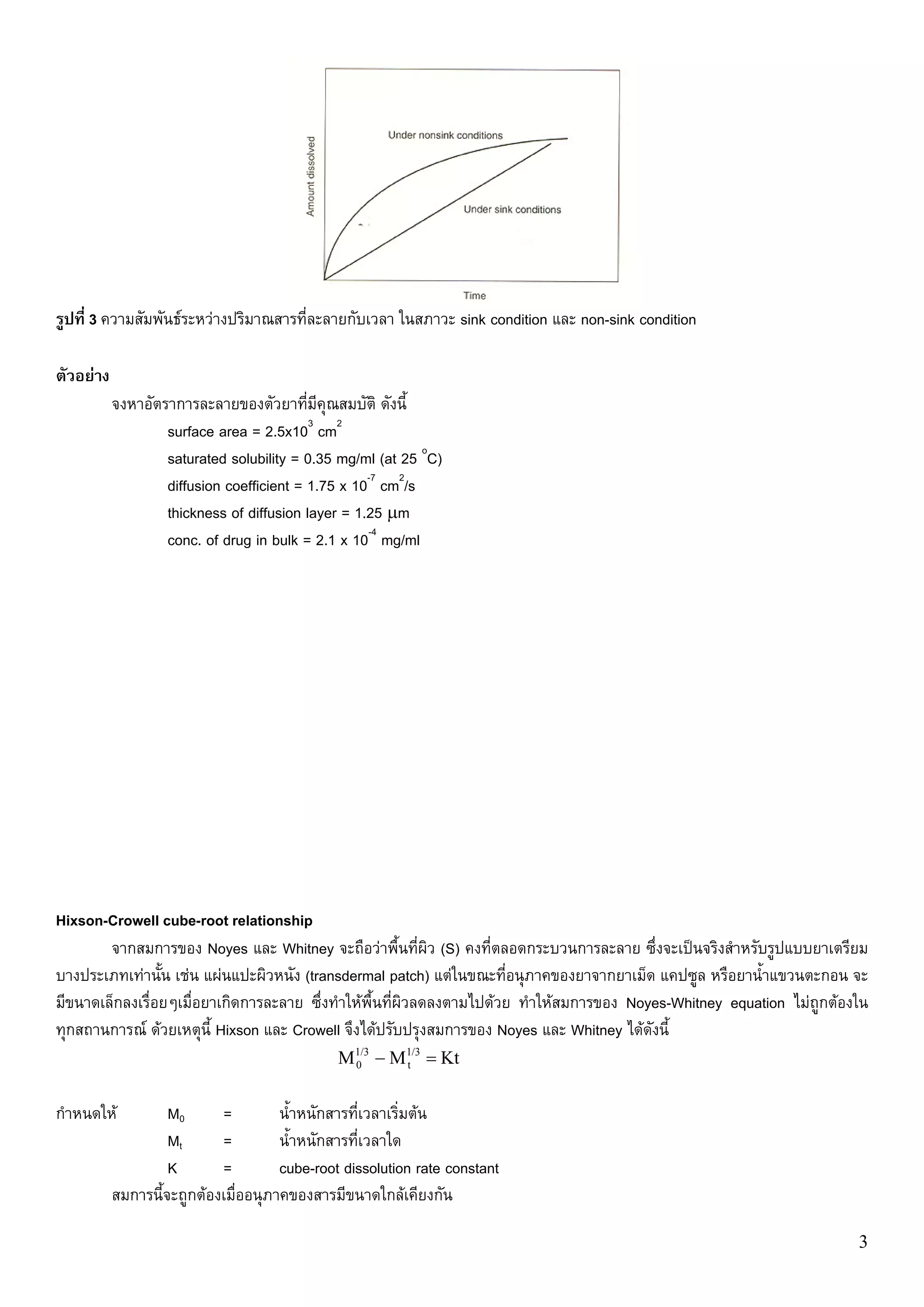รูปที่ 3 ความสัมพันธระหวางปริมาณสารที่ละลายกับเวลา ในสภาวะ sink condition และ non-sink condition

ตัวอยาง
           จงหาอัตราการละลายของตัวยาที่มีคุณสมบัติ ดังนี้
                   surface area = 2.5x103 cm2
                   saturated solubility = 0.35 mg/ml (at 25 oC)
                   diffusion coefficient = 1.75 x 10-7 cm2/s
                   thickness of diffusion layer = 1.25 μm
                   conc. of drug in bulk = 2.1 x 10-4 mg/ml




Hixson-Crowell cube-root relationship
        จากสมการของ Noyes และ Whitney จะถือวาพื้นที่ผิว (S) คงที่ตลอดกระบวนการละลาย ซึ่งจะเปนจริงสําหรับรูปแบบยาเตรียม
บางประเภทเทานั้น เชน แผนแปะผิวหนัง (transdermal patch) แตในขณะที่อนุภาคของยาจากยาเม็ด แคปซูล หรือยาน้ําแขวนตะกอน จะ
มีขนาดเล็กลงเรื่อยๆเมื่อยาเกิดการละลาย ซึ่งทําใหพื้นที่ผิวลดลงตามไปดวย ทําใหสมการของ Noyes-Whitney equation ไมถูกตองใน
ทุกสถานการณ ดวยเหตุนี้ Hixson และ Crowell จึงไดปรับปรุงสมการของ Noyes และ Whitney ไดดังนี้
                                               M1/3 − M1/3 = Kt
                                                0      t



กําหนดให           M0      =         น้ําหนักสารที่เวลาเริ่มตน
                    Mt      =         น้ําหนักสารที่เวลาใด
                    K       =         cube-root dissolution rate constant
           สมการนี้จะถูกตองเมื่ออนุภาคของสารมีขนาดใกลเคียงกัน

                                                                                                                         3
 
