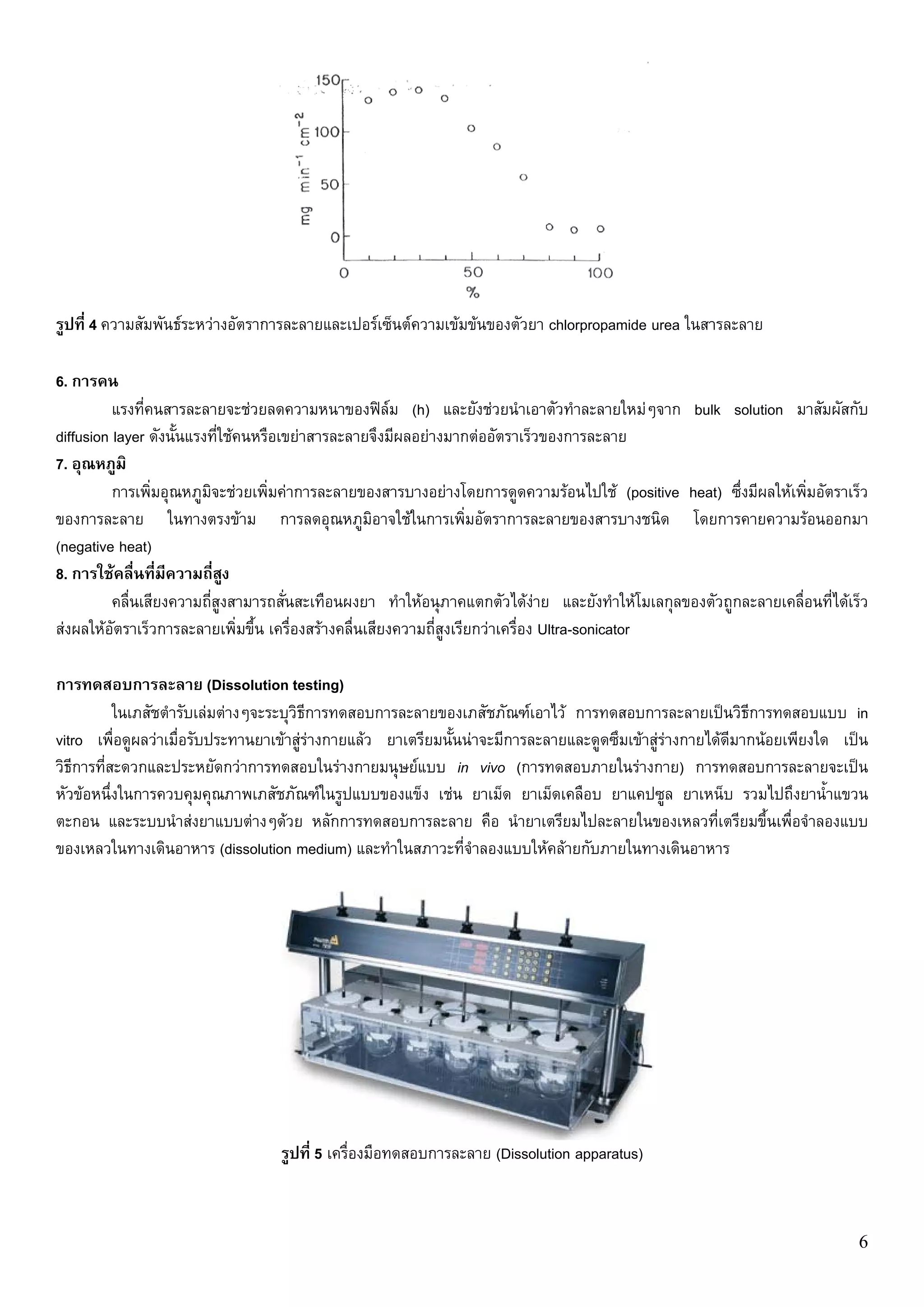 รูปที่ 4 ความสัมพันธระหวางอัตราการละลายและเปอรเซ็นตความเขมขนของตัวยา chlorpropamide urea ในสารละลาย

6. การคน
          แรงที่คนสารละลายจะชวยลดความหนาของฟลม (h) และยังชวยนําเอาตัวทําละลายใหมๆจาก bulk solution มาสัมผัสกับ
diffusion layer ดังนั้นแรงที่ใชคนหรือเขยาสารละลายจึงมีผลอยางมากตออัตราเร็วของการละลาย
7. อุณหภูมิ
          การเพิ่มอุณหภูมิจะชวยเพิ่มคาการละลายของสารบางอยางโดยการดูดความรอนไปใช (positive heat) ซึ่งมีผลใหเพิ่มอัตราเร็ว
ของการละลาย ในทางตรงขาม การลดอุณหภูมิอาจใชในการเพิ่มอัตราการละลายของสารบางชนิด โดยการคายความรอนออกมา
(negative heat)
8. การใชคลื่นที่มความถี่สูง
                    ี
          คลื่นเสียงความถี่สูงสามารถสั่นสะเทือนผงยา ทําใหอนุภาคแตกตัวไดงาย และยังทําใหโมเลกุลของตัวถูกละลายเคลื่อนที่ไดเร็ว
สงผลใหอัตราเร็วการละลายเพิ่มขึ้น เครื่องสรางคลื่นเสียงความถี่สูงเรียกวาเครื่อง Ultra-sonicator

การทดสอบการละลาย (Dissolution testing)
           ในเภสัชตํารับเลมตางๆจะระบุวิธีการทดสอบการละลายของเภสัชภัณฑเอาไว การทดสอบการละลายเปนวิธีการทดสอบแบบ in
vitro เพื่อดูผลวาเมื่อรับประทานยาเขาสูรางกายแลว ยาเตรียมนั้นนาจะมีการละลายและดูดซึมเขาสูรางกายไดดีมากนอยเพียงใด เปน
วิธีการที่สะดวกและประหยัดกวาการทดสอบในรางกายมนุษยแบบ in vivo (การทดสอบภายในรางกาย) การทดสอบการละลายจะเปน
หัวขอหนึ่งในการควบคุมคุณภาพเภสัชภัณฑในรูปแบบของแข็ง เชน ยาเม็ด ยาเม็ดเคลือบ ยาแคปซูล ยาเหน็บ รวมไปถึงยาน้ําแขวน
ตะกอน และระบบนําสงยาแบบตางๆดวย หลักการทดสอบการละลาย คือ นํายาเตรียมไปละลายในของเหลวที่เตรียมขึ้นเพื่อจําลองแบบ
ของเหลวในทางเดินอาหาร (dissolution medium) และทําในสภาวะที่จําลองแบบใหคลายกับภายในทางเดินอาหาร




                                   รูปที่ 5 เครื่องมือทดสอบการละลาย (Dissolution apparatus)



                                                                                                                              6
 