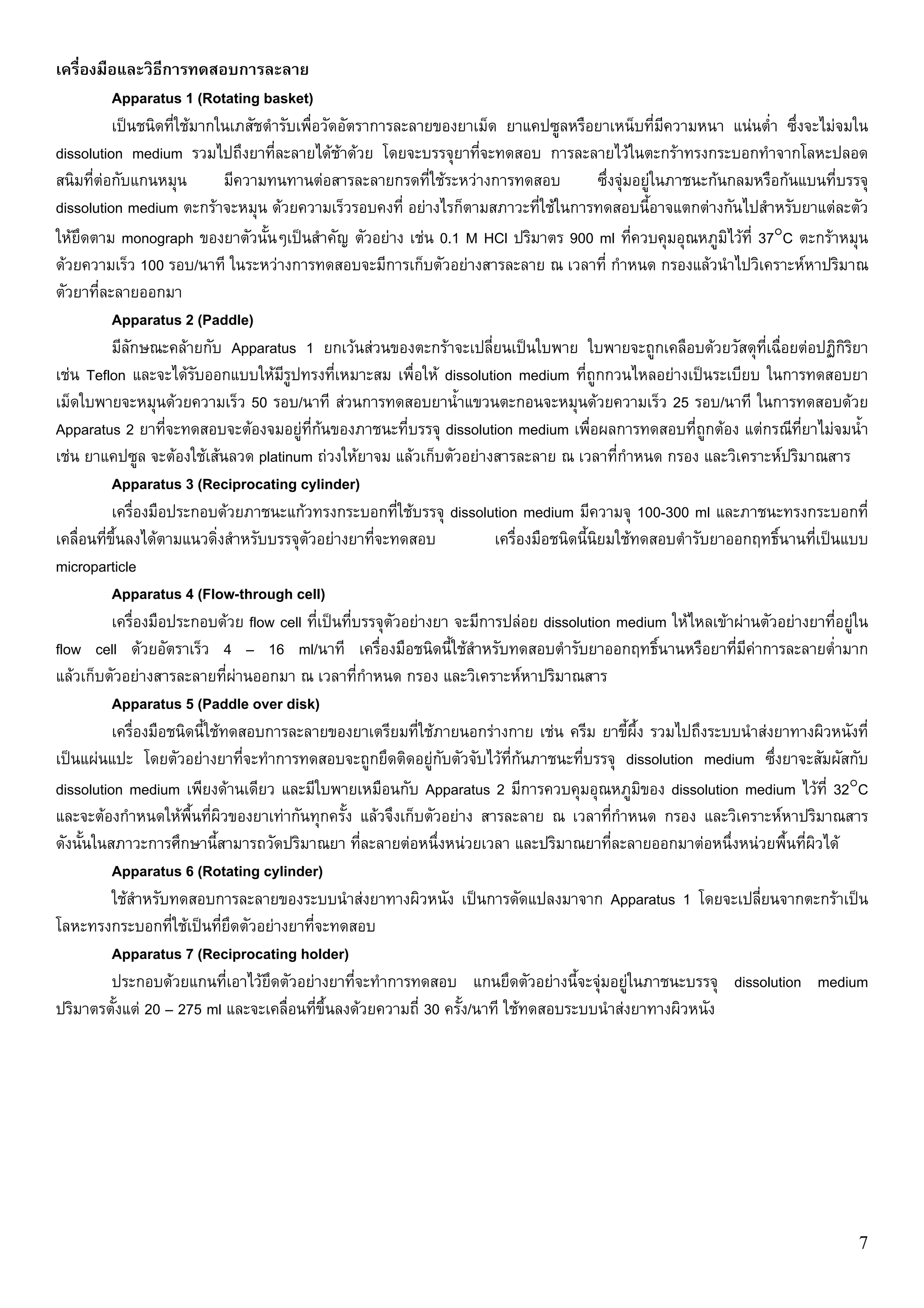 เครื่องมือและวิธีการทดสอบการละลาย
           Apparatus 1 (Rotating basket)
           เปนชนิดที่ใชมากในเภสัชตํารับเพื่อวัดอัตราการละลายของยาเม็ด ยาแคปซูลหรือยาเหน็บที่มความหนา แนนต่ํา ซึ่งจะไมจมใน
                                                                                                           ี
dissolution medium รวมไปถึงยาที่ละลายไดชาดวย โดยจะบรรจุยาที่จะทดสอบ การละลายไวในตะกราทรงกระบอกทําจากโลหะปลอด
สนิมที่ตอกับแกนหมุน            มีความทนทานตอสารละลายกรดที่ใชระหวางการทดสอบ               ซึ่งจุมอยูในภาชนะกนกลมหรือกนแบนที่บรรจุ
dissolution medium ตะกราจะหมุน ดวยความเร็วรอบคงที่ อยางไรก็ตามสภาวะที่ใชในการทดสอบนี้อาจแตกตางกันไปสําหรับยาแตละตัว
ใหยดตาม monograph ของยาตัวนั้นๆเปนสําคัญ ตัวอยาง เชน 0.1 M HCl ปริมาตร 900 ml ที่ควบคุมอุณหภูมไวที่ 37°C ตะกราหมุน
     ึ                                                                                                             ิ
ดวยความเร็ว 100 รอบ/นาที ในระหวางการทดสอบจะมีการเก็บตัวอยางสารละลาย ณ เวลาที่ กําหนด กรองแลวนําไปวิเคราะหหาปริมาณ
ตัวยาที่ละลายออกมา
           Apparatus 2 (Paddle)
           มีลกษณะคลายกับ Apparatus 1 ยกเวนสวนของตะกราจะเปลี่ยนเปนใบพาย ใบพายจะถูกเคลือบดวยวัสดุที่เฉื่อยตอปฏิกิรยา
              ั                                                                                                                      ิ
เชน Teflon และจะไดรับออกแบบใหมรูปทรงที่เหมาะสม เพื่อให dissolution medium ที่ถูกกวนไหลอยางเปนระเบียบ ในการทดสอบยา
                                        ี
เม็ดใบพายจะหมุนดวยความเร็ว 50 รอบ/นาที สวนการทดสอบยาน้ําแขวนตะกอนจะหมุนดวยความเร็ว 25 รอบ/นาที ในการทดสอบดวย
Apparatus 2 ยาที่จะทดสอบจะตองจมอยูที่กนของภาชนะที่บรรจุ dissolution medium เพื่อผลการทดสอบที่ถูกตอง แตกรณีที่ยาไมจมน้ํา
เชน ยาแคปซูล จะตองใชเสนลวด platinum ถวงใหยาจม แลวเก็บตัวอยางสารละลาย ณ เวลาที่กาหนด กรอง และวิเคราะหปริมาณสาร
                                                                                                    ํ
           Apparatus 3 (Reciprocating cylinder)
           เครื่องมือประกอบดวยภาชนะแกวทรงกระบอกที่ใชบรรจุ dissolution medium มีความจุ 100-300 ml และภาชนะทรงกระบอกที่
เคลื่อนที่ข้นลงไดตามแนวดิ่งสําหรับบรรจุตัวอยางยาที่จะทดสอบ
            ึ                                                             เครื่องมือชนิดนี้นิยมใชทดสอบตํารับยาออกฤทธิ์นานที่เปนแบบ
microparticle
           Apparatus 4 (Flow-through cell)
           เครื่องมือประกอบดวย flow cell ที่เปนที่บรรจุตัวอยางยา จะมีการปลอย dissolution medium ใหไหลเขาผานตัวอยางยาที่อยูใน
flow cell ดวยอัตราเร็ว 4 – 16 ml/นาที เครื่องมือชนิดนี้ใชสําหรับทดสอบตํารับยาออกฤทธิ์นานหรือยาที่มีคาการละลายต่ํามาก
แลวเก็บตัวอยางสารละลายที่ผานออกมา ณ เวลาที่กําหนด กรอง และวิเคราะหหาปริมาณสาร
           Apparatus 5 (Paddle over disk)
           เครื่องมือชนิดนี้ใชทดสอบการละลายของยาเตรียมที่ใชภายนอกรางกาย เชน ครีม ยาขี้ผึ้ง รวมไปถึงระบบนําสงยาทางผิวหนังที่
เปนแผนแปะ โดยตัวอยางยาที่จะทําการทดสอบจะถูกยึดติดอยูกับตัวจับไวที่กนภาชนะที่บรรจุ dissolution medium ซึ่งยาจะสัมผัสกับ
dissolution medium เพียงดานเดียว และมีใบพายเหมือนกับ Apparatus 2 มีการควบคุมอุณหภูมิของ dissolution medium ไวที่ 32°C
และจะตองกําหนดใหพื้นที่ผิวของยาเทากันทุกครั้ง แลวจึงเก็บตัวอยาง สารละลาย ณ เวลาที่กําหนด กรอง และวิเคราะหหาปริมาณสาร
ดังนั้นในสภาวะการศึกษานี้สามารถวัดปริมาณยา ที่ละลายตอหนึ่งหนวยเวลา และปริมาณยาที่ละลายออกมาตอหนึ่งหนวยพื้นที่ผิวได
           Apparatus 6 (Rotating cylinder)
           ใชสําหรับทดสอบการละลายของระบบนําสงยาทางผิวหนัง เปนการดัดแปลงมาจาก Apparatus 1 โดยจะเปลี่ยนจากตะกราเปน
โลหะทรงกระบอกที่ใชเปนที่ยึดตัวอยางยาที่จะทดสอบ
           Apparatus 7 (Reciprocating holder)
           ประกอบดวยแกนที่เอาไวยึดตัวอยางยาที่จะทําการทดสอบ แกนยึดตัวอยางนี้จะจุมอยูในภาชนะบรรจุ dissolution medium
ปริมาตรตั้งแต 20 – 275 ml และจะเคลื่อนที่ขึ้นลงดวยความถี่ 30 ครั้ง/นาที ใชทดสอบระบบนําสงยาทางผิวหนัง




                                                                                                                                      7
 