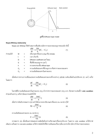 รูปที่ 2 Diffusion layer model

Noyes-Whitney relationship
       Noyes และ Whitney ไดสรางสมการเพื่ออธิบายอัตราการละลายของอนุภาคของแข็ง ดังนี้
                                 dM     DS
                                     = ( )(Cs − C b )                             (1)
                                  dt    h
กําหนดให       M       =        ปริมาณสารที่ละลาย (mg หรือ mmole)
                t       =        เวลา (วินาที)
                D       =        Diffusion coefficient (cm2/sec)
                S       =        พื้นที่ผิวของอนุภาค (cm2)
                h       =        ความหนาของชั้น diffuse layer
                Cs      =        ความเขมขนของสารที่ผิวอนุภาค หรือคาการละลายของสาร
                Cb      =        ความเขมขนของสารในสารละลาย

       เมื่อตองการทราบการเปลี่ยนแปลงความเขมขนของสารละลายที่เวลาตางๆ (dC/dt) จะตองเพิ่มตัวแปรปริมาตร (V, cm3) ลงไป
ในสมการ
                                 dC    DS
                                    = ( )(Cs − C b )                              (2)
                                 dt    Vh

         ในกรณีท่ความเขมขนของสารในสารละลาย (Cb) ต่ํากวาคาการละลายของสาร (Cs) มาก เรียกสภาวะเชนนี้วา sink condition
                 ี
คาของตัวแปร Cb จะถือวานอยมากจนตัดทิ้งได
                                 dM     DSCs
                                     =(      )                                    (3)
                                  dt     h
        เมื่อทําการอินทิเกรทสมการ (3) จะทําใหสามารถหาปริมาณสารที่ละลาย ณ เวลาตางๆได
                                        DSCs
                                 M=(         )t                                   (4)
                                         h

        ความเขมขนของสารละลาย ณ เวลาตางๆ
                                       DSCs
                                 C=(        )t                                    (5)
                                        Vh
         จากสมการ (4) เมื่อเขียนกราฟแสดงความสัมพันธระหวางปริมาณสารที่ละลายกับเวลา ในสภาวะ sink condition จะไดกราฟ
เสนตรง แตในสภาวะ non-sink condition จะไดกราฟเสนโคงที่มีความชันลดลงเรื่อยๆเมื่อเวลาผานไป (อัตราเร็วในการละลายลดลง)


                                                                                                                      2
 
