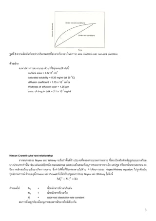 รูปที่ 3 ความสัมพันธระหวางปริมาณสารที่ละลายกับเวลา ในสภาวะ sink condition และ non-sink condition

ตัวอยาง
           จงหาอัตราการละลายของตัวยาที่มีคุณสมบัติ ดังนี้
                   surface area = 2.5x103 cm2
                   saturated solubility = 0.35 mg/ml (at 25 oC)
                   diffusion coefficient = 1.75 x 10-7 cm2/s
                   thickness of diffusion layer = 1.25 μm
                   conc. of drug in bulk = 2.1 x 10-4 mg/ml




Hixson-Crowell cube-root relationship
        จากสมการของ Noyes และ Whitney จะถือวาพื้นที่ผิว (S) คงที่ตลอดกระบวนการละลาย ซึ่งจะเปนจริงสําหรับรูปแบบยาเตรียม
บางประเภทเทานั้น เชน แผนแปะผิวหนัง (transdermal patch) แตในขณะที่อนุภาคของยาจากยาเม็ด แคปซูล หรือยาน้ําแขวนตะกอน จะ
มีขนาดเล็กลงเรื่อยๆเมื่อยาเกิดการละลาย ซึ่งทําใหพื้นที่ผิวลดลงตามไปดวย ทําใหสมการของ Noyes-Whitney equation ไมถูกตองใน
ทุกสถานการณ ดวยเหตุนี้ Hixson และ Crowell จึงไดปรับปรุงสมการของ Noyes และ Whitney ไดดังนี้
                                               M1/3 − M1/3 = Kt
                                                0      t



กําหนดให           M0      =         น้ําหนักสารที่เวลาเริ่มตน
                    Mt      =         น้ําหนักสารที่เวลาใด
                    K       =         cube-root dissolution rate constant
           สมการนี้จะถูกตองเมื่ออนุภาคของสารมีขนาดใกลเคียงกัน

                                                                                                                         3
 