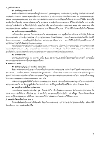 3. รูปแบบยาเตรียม
            3.1 ยาเตรียมรูปแบบของแข็ง
            สําหรับยาเม็ดกระบวนการละลายจะขึ้นอยูกับการแตกตัว (disintergration) จนกลายเปนอนุภาคเล็กๆ ในตํารับยาเม็ดจะตองมี
การเติมสารชวยยึดเกาะ (binding agent) เพื่อใหผงยามีแรงยึดเกาะ สามารถจับกันเปนเม็ดเมื่อไดรับแรงตอก เชน polyvinylpyrrolidone,
sodium carboxymethylcellulose สารพวกนี้สามารถเพิ่มอัตราการละลายของตัวยาไดโดยกลไกที่ทําใหผงยาเปยกน้ําไดดีขึ้น สวนการใช
สารเพิ่มปริมาณในยาเม็ด (diluent) เชน starch หรือ lactose ก็สามารถเพิ่มอัตราการละลายของยาที่ไมชอบน้ําไดเชนกัน เพราะสารเพิ่ม
ปริมาณจะไปเพิ่มพื้นที่ผิว ทําใหยาสัมผัสกับตัวทําละลายไดมากขึ้น แตการใชสารหลอลื่น (lubricating agent) เชน stearic acid หรือ
magnesium stearate จะลดอัตราการละลายของยา เพราะสารเหลานี้มีคุณสมบัตไมชอบน้ํา จึงไปทําใหตัวทําละลายสัมผัสกับยาไดนอยลง
                                                                             ิ
            3.2 ยาน้ําแขวนตะกอนและอิมัลชั่น
            กรณีของยาน้ําแขวนตะกอน ขั้นตอนการละลายเปน rate-limiting step ของการดูดซึมยาในทางเดินอาหาร มีปจจัยสําคัญที่สงผล
ตอการละลายของยาจากยาน้ําแขวนตะกอน เชน การตกตะกอนและจับกลุมกันของผงยา จะทําใหขนาดอนุภาคของยาใหญขึ้น สงผลให
อัตราการละลายลดลง การเปลี่ยนรูปผลึกเมื่อเก็บยาน้ําแขวนตะกอนไวเปนเวลานาน อาจทําใหไดรูปผลึกที่มคุณสมบัติการละลายที่
                                                                                                             ี
แตกตางไปจากเดิมไดซึ่งมีแนวโนมที่จะละลายไดนอยลง
            ความหนืดของยาน้ําแขวนตะกอนและอิมัลชั่นจะมีผลตออัตราการละลาย เนื่องจากเมื่อความหนืดเพิ่มขึ้น สารจะเกิดการแพรได
นอยลง หรือมีคา diffusion coefficient นอยลงนั่นเอง ยาน้ําแขวนตะกอนสําหรับฉีดเขากลามเนื้อหรือฉีดใตผวหนังบางชนิดจะมีความหนืด
                                                                                                       ิ
สูง เพื่อที่เมื่อฉีดเขาไปแลวจะทําใหตัวยาละลายออกมาอยางชาๆและใหผลการรักษาตอเนื่องเปนเวลานาน
            3.3 ยาเตรียมกึ่งแข็ง
            ยาเตรียมประเภทยาเหน็บ ครีม เจล ขี้ผึ้ง ยาพื้น (Base) ของในตํารับประเภทนี้มีทั้งชนิดที่ชอบน้ําและไมชอบน้ํา เพราะฉะนั้น
การละลายของตัวยาจากตํารับจะขึ้นกับชนิดของยาพื้นดวย
4. สภาวะของรางกาย
            4.1 Gastric emptying and Intestinal transit time
            สิ่งตางๆที่รับประทานเขาไปจะใชเวลาในการเคลื่อนที่ผานกระเพาะอาหารนาน 15 นาทีจนถึง 2 ชั่วโมง ขึ้นอยูกับลักษณะของสิ่ง
ที่รับประทาน และขึ้นกับการมีหรือไมมของอาหารที่อยูในกระเพาะ ซึ่งระยะเวลาดังกลาวจะมีผลตอการละลายของยาเตรียมรูปแบบ
                                            ี
ของแข็ง เชน กรณีของตัวยาที่ละลายไดดีในสภาวะกรด ถาไดอยูในกระเพาะอาหารเปนเวลานานก็จะละลายไดเร็ว นอกจากนี้อาหารที่อยู
ในกระเพาะจะมีผลตอความหนืด ซึ่งมีผลตออัตราการละลายได
            ยาสวนมากจะถูกดูดซึมไดดีที่ลําไสเล็กสวน duodenum และ jejunum เพราะฉะนั้นระยะเวลาที่ยาอยูในลําไสเล็กสวนนี้ก็จะมีผล
ตอการละลายและปริมาณยาที่จะถูกดูดซึมดวย โดยปรกติแลวระยะเวลาที่วัตถุจะเคลื่อนที่ผานลําไสเล็กสวนนี้จะใชเวลา 1-4 ชั่วโมง
            4.2 ความเปนกรดดางในทางเดินอาหาร
            ในทางเดินอาหารแตละตําแหนงจะมีคา pH ที่แตกตางกันไป ซึ่งจะมีผลตอการละลายของยาที่เปนกรดออนหรือดางออน ใน
กระเพาะอาหารชวงที่ไมมีอาหารมีคาประมาณ 1.2 แตเมื่อรับประทานอาหารเขาไปจะเพิ่มเปน 3.5 หรือสูงกวาขึ้นกับชนิดและปริมาณ
อาหาร ยาที่เปนกรดออนจะละลายไมดีในสภาวะกรด แตยาที่เปนดางออนจะแตกตัวและละลายไดดีในสภาวะกรด
5. ความเขมขนของตัวยาในสารละลาย
            ถาความเขมขนของตัวถูกละลายมีปริมาณต่ํา อัตราเร็วการละลายจะสูง แตถาความเขมขนตัวถูกละลายเพิ่มขึ้น จะมีผลทําให
อัตราเร็วของการละลายลดต่ําลง ดังรูปที่ 4




                                                                                                                                 5
 