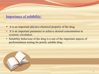 Importance of solubility:
 It is an important physico-chemical property of the drug.
 It is an important parameter to achieve desired concentration in
systemic circulation .
 Solubility behaviour of the drug is a one of the important aspects of
preformulation testing for poorly soluble drug.
11
 