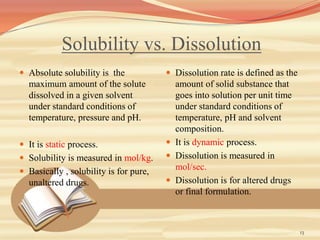 Solubility vs. Dissolution
 Absolute solubility is the
maximum amount of the solute
dissolved in a given solvent
under standard conditions of
temperature, pressure and pH.
 It is static process.
 Solubility is measured in mol/kg.
 Basically , solubility is for pure,
unaltered drugs.
 Dissolution rate is defined as the
amount of solid substance that
goes into solution per unit time
under standard conditions of
temperature, pH and solvent
composition.
 It is dynamic process.
 Dissolution is measured in
mol/sec.
 Dissolution is for altered drugs
or final formulation.
13
 