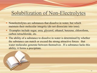 Solubilization of Non-Electrolytes
 Nonelectrolytes are substances that dissolve in water, but which
maintain their molecular integrity (do not dissociate into ions).
 Examples include sugar, urea, glycerol, ethanol, benzene, chloroform,
carbon tetrachloride, etc.
 The ability of a substance to dissolve in water is determined by whether
the substance can match or exceed the strong attractive forces that
water molecules generate between themselves . If a substance lacks this
ability, it forms a precipitate.
17
 
