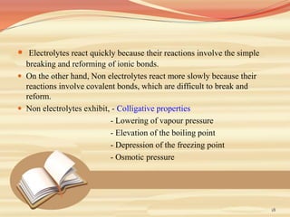  Electrolytes react quickly because their reactions involve the simple
breaking and reforming of ionic bonds.
 On the other hand, Non electrolytes react more slowly because their
reactions involve covalent bonds, which are difficult to break and
reform.
 Non electrolytes exhibit, - Colligative properties
- Lowering of vapour pressure
- Elevation of the boiling point
- Depression of the freezing point
- Osmotic pressure
18
 