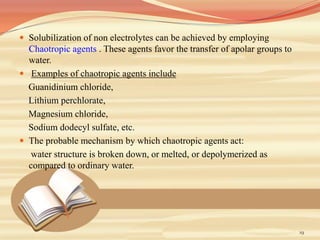 Solubilization of non electrolytes can be achieved by employing
Chaotropic agents . These agents favor the transfer of apolar groups to
water.
 Examples of chaotropic agents include
Guanidinium chloride,
Lithium perchlorate,
Magnesium chloride,
Sodium dodecyl sulfate, etc.
 The probable mechanism by which chaotropic agents act:
water structure is broken down, or melted, or depolymerized as
compared to ordinary water.
19
 