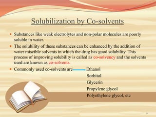 Solubilization by Co-solvents
 Substances like weak electrolytes and non-polar molecules are poorly
soluble in water.
 The solubility of these substances can be enhanced by the addition of
water miscible solvents in which the drug has good solubility. This
process of improving solubility is called as co-solvency and the solvents
used are known as co-solvents.
 Commonly used co-solvents are Ethanol
Sorbitol
Glycerin
Propylene glycol
Polyethylene glycol, etc
21
 