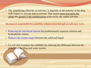  The solubilizing effect by co-solvency is depends on the polarity of the drug
with respect to solvent and co-solvent. That means more non-polar the
solute the greater is the solubilization achieved by the added solvents.
Mechanism responsible for solubility enhancement through co-solvency is by-
 Reducing the interfacial tension the predominantly aqueous solution and
hydrophobic solutes
 Reduces the contact angle between the solid and liquid
 Co-solvents increases the solubility by reducing the difference between the
polarity of the drug and water system
22
 