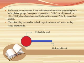  Surfactants are monomers, it has a characteristic structure possessing both
hydrophobic groups / non-polar regions (their "tails") usually contain a
C12–C18 hydrocarbon chain and hydrophilic groups / Polar Regions(their
heads) .
 Therefore, they are soluble in both organic solvents and water, so they
called amphiphilic.
25
Hydrophilic head
Hydrophobic tail
 