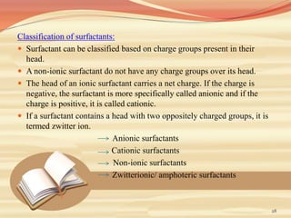 Classification of surfactants:
 Surfactant can be classified based on charge groups present in their
head.
 A non-ionic surfactant do not have any charge groups over its head.
 The head of an ionic surfactant carries a net charge. If the charge is
negative, the surfactant is more specifically called anionic and if the
charge is positive, it is called cationic.
 If a surfactant contains a head with two oppositely charged groups, it is
termed zwitter ion.
Anionic surfactants
Cationic surfactants
Non-ionic surfactants
Zwitterionic/ amphoteric surfactants
28
 